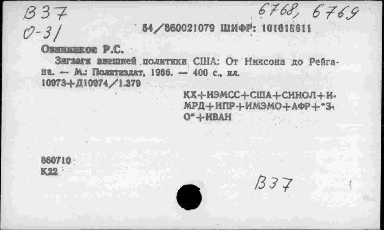 ﻿3^
31	М/860021079 ШИФР*: 101018811
Овяннвхое Р.С.
Зигзаги внешней политики США: От Никсона до Рейгана. — Ми Политиздат, 1986. — 400 с., ил.
109ТЗ+ДЮ974/1Л79
КХ+ИЭМСС+США+СИНОЛ+И’
МРД+ИПР4-ИМЭМО+АФР+-&
О*+ИВАН
860710
К22